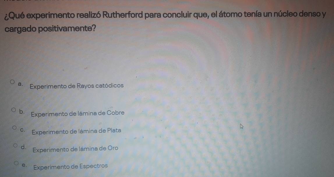 ¿Qué experimento realizó Rutherford para concluir que, el átomo tenía un núcleo denso y
cargado positivamente?
a Experimento de Rayos catódicos
b Experimento de lámina de Cobre
c. Experimento de lámina de Plata
d. Experimento de lámina de Oro
e. Experimento de Espectros