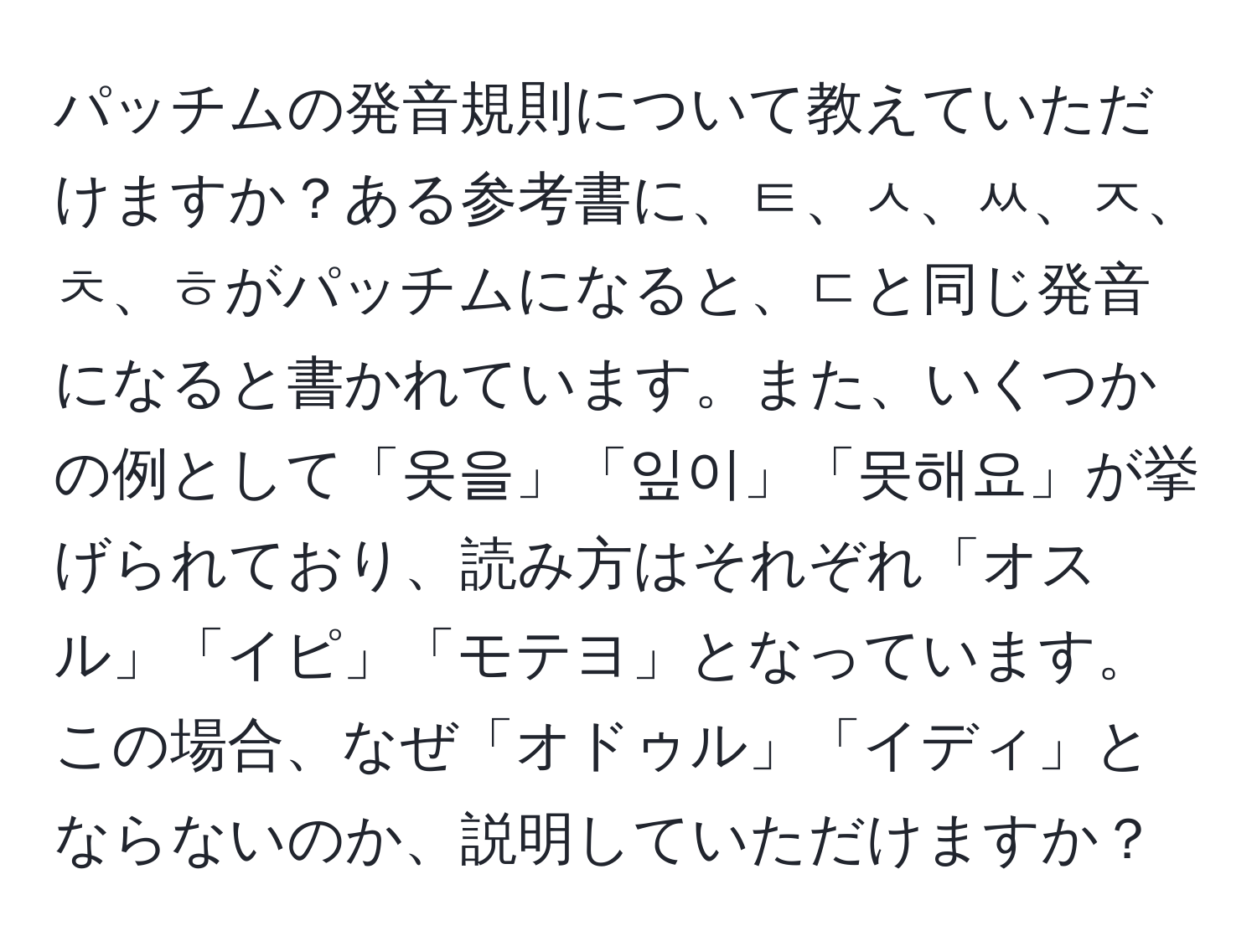 パッチムの発音規則について教えていただけますか？ある参考書に、ㅌ、ㅅ、ㅆ、ㅈ、ㅊ、ㅎがパッチムになると、ㄷと同じ発音になると書かれています。また、いくつかの例として「옷을」「잎이」「못해요」が挙げられており、読み方はそれぞれ「オスル」「イピ」「モテヨ」となっています。この場合、なぜ「オドゥル」「イディ」とならないのか、説明していただけますか？