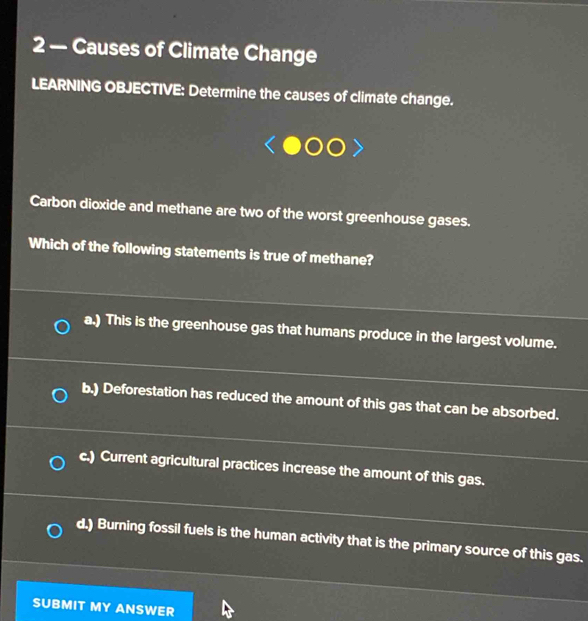 2 — Causes of Climate Change
LEARNING OBJECTIVE: Determine the causes of climate change.
Carbon dioxide and methane are two of the worst greenhouse gases.
Which of the following statements is true of methane?
a.) This is the greenhouse gas that humans produce in the largest volume.
b.) Deforestation has reduced the amount of this gas that can be absorbed.
c.) Current agricultural practices increase the amount of this gas.
d.) Burning fossil fuels is the human activity that is the primary source of this gas.
SUBMIT MY ANSWER