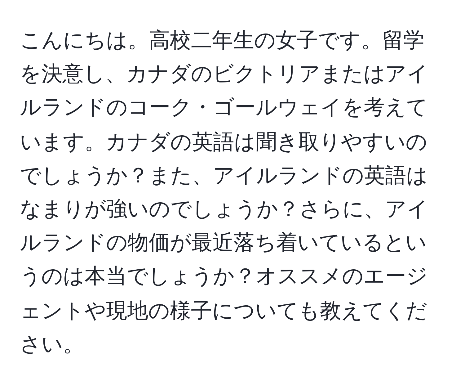 こんにちは。高校二年生の女子です。留学を決意し、カナダのビクトリアまたはアイルランドのコーク・ゴールウェイを考えています。カナダの英語は聞き取りやすいのでしょうか？また、アイルランドの英語はなまりが強いのでしょうか？さらに、アイルランドの物価が最近落ち着いているというのは本当でしょうか？オススメのエージェントや現地の様子についても教えてください。