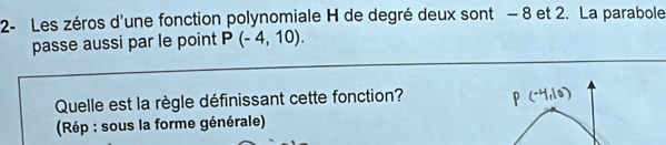 2- Les zéros d'une fonction polynomiale H de degré deux sont - 8 et 2. La parabole 
passe aussi par le point P(-4,10). 
Quelle est la règle définissant cette fonction? 
(Rép : sous la forme générale)