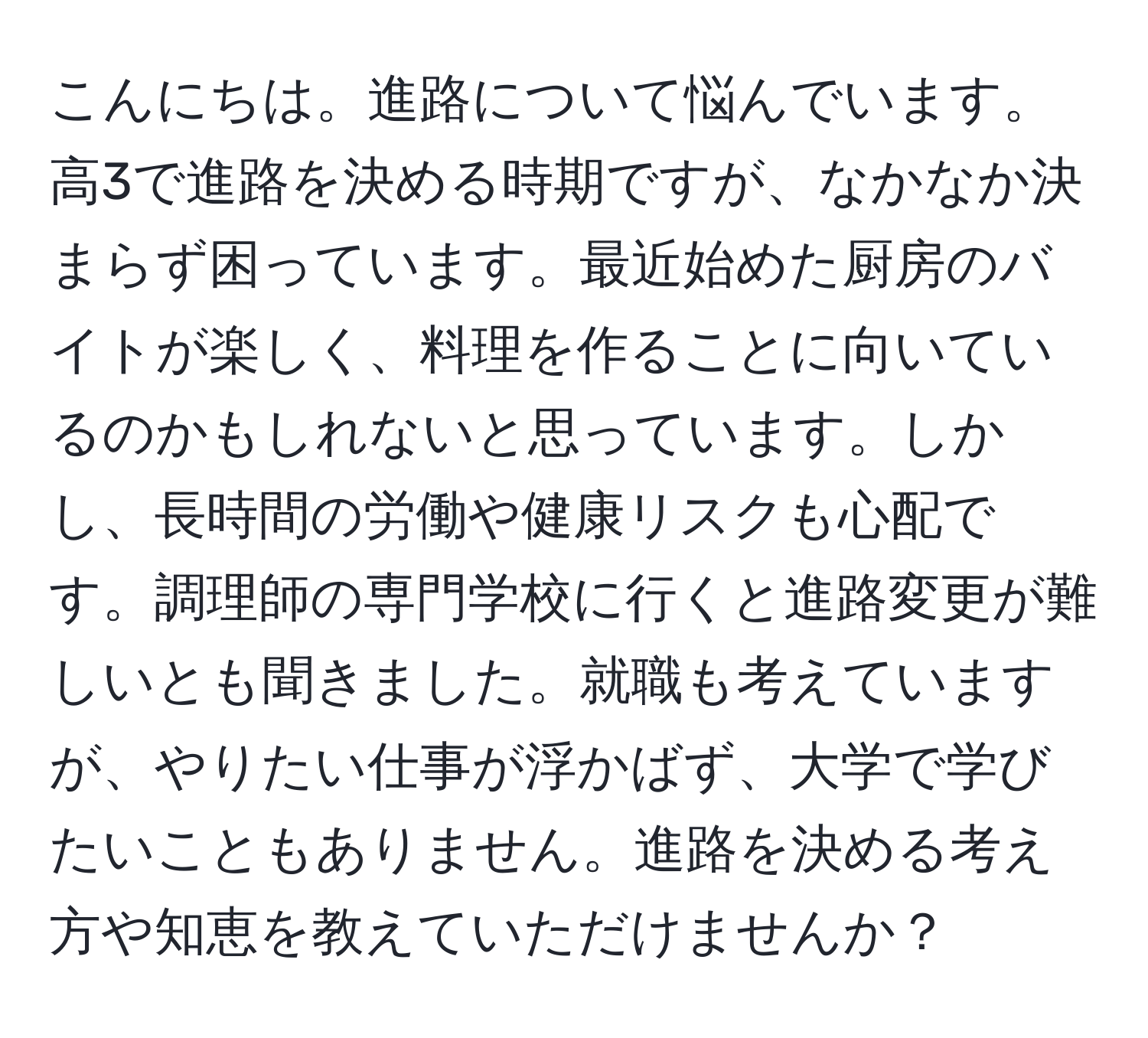 こんにちは。進路について悩んでいます。高3で進路を決める時期ですが、なかなか決まらず困っています。最近始めた厨房のバイトが楽しく、料理を作ることに向いているのかもしれないと思っています。しかし、長時間の労働や健康リスクも心配です。調理師の専門学校に行くと進路変更が難しいとも聞きました。就職も考えていますが、やりたい仕事が浮かばず、大学で学びたいこともありません。進路を決める考え方や知恵を教えていただけませんか？