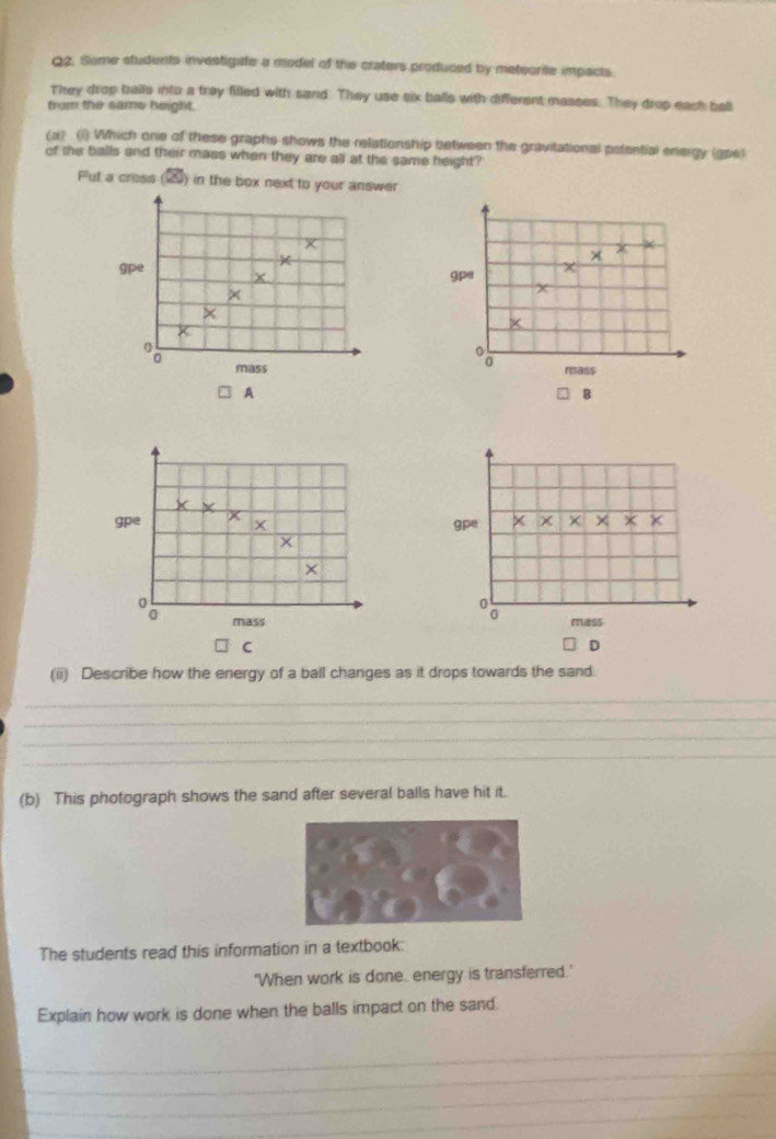 Some students investigate a model of the craters produced by meteorite impacts. 
They drop balls into a tray filled with sand. They use six balls with different masses. They drop each bal 
trom the same height. 
(a) (1) Which one of these graphs shows the relationship between the gravitational potential energy (ape) 
of the balls and their mass when they are all at the same height? 
Put a cross (10) in the box next to your answer
x
q_0
*
X gpe 
× 
× 
mass mass 
A 
B
X
gpe x 
ape 
× x
× 
mass mass 
C 
D 
(ii) Describe how the energy of a ball changes as it drops towards the sand. 
_ 
_ 
_ 
_ 
(b) This photograph shows the sand after several balls have hit it. 
The students read this information in a textbook: 
'When work is done, energy is transferred.' 
Explain how work is done when the balls impact on the sand. 
_ 
_ 
_ 
_