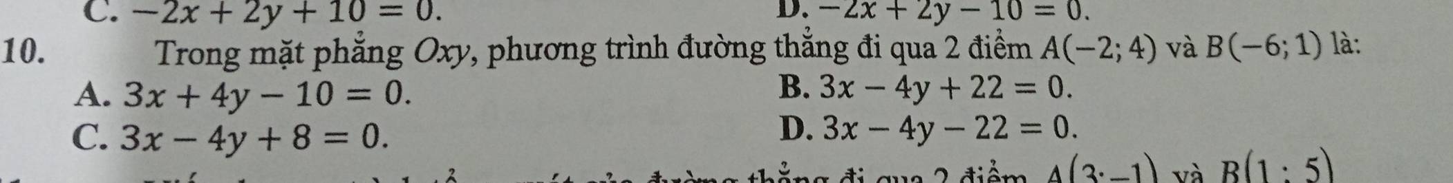 C. -2x+2y+10=0. D. -2x+2y-10=0. 
10. Trong mặt phẳng Oxy, phương trình đường thẳng đi qua 2 điểm A(-2;4) và B(-6;1) là:
B.
A. 3x+4y-10=0. 3x-4y+22=0.
D.
C. 3x-4y+8=0. 3x-4y-22=0. 
ti qua 2 điểm A(3^(·)-1) và B(1:5)