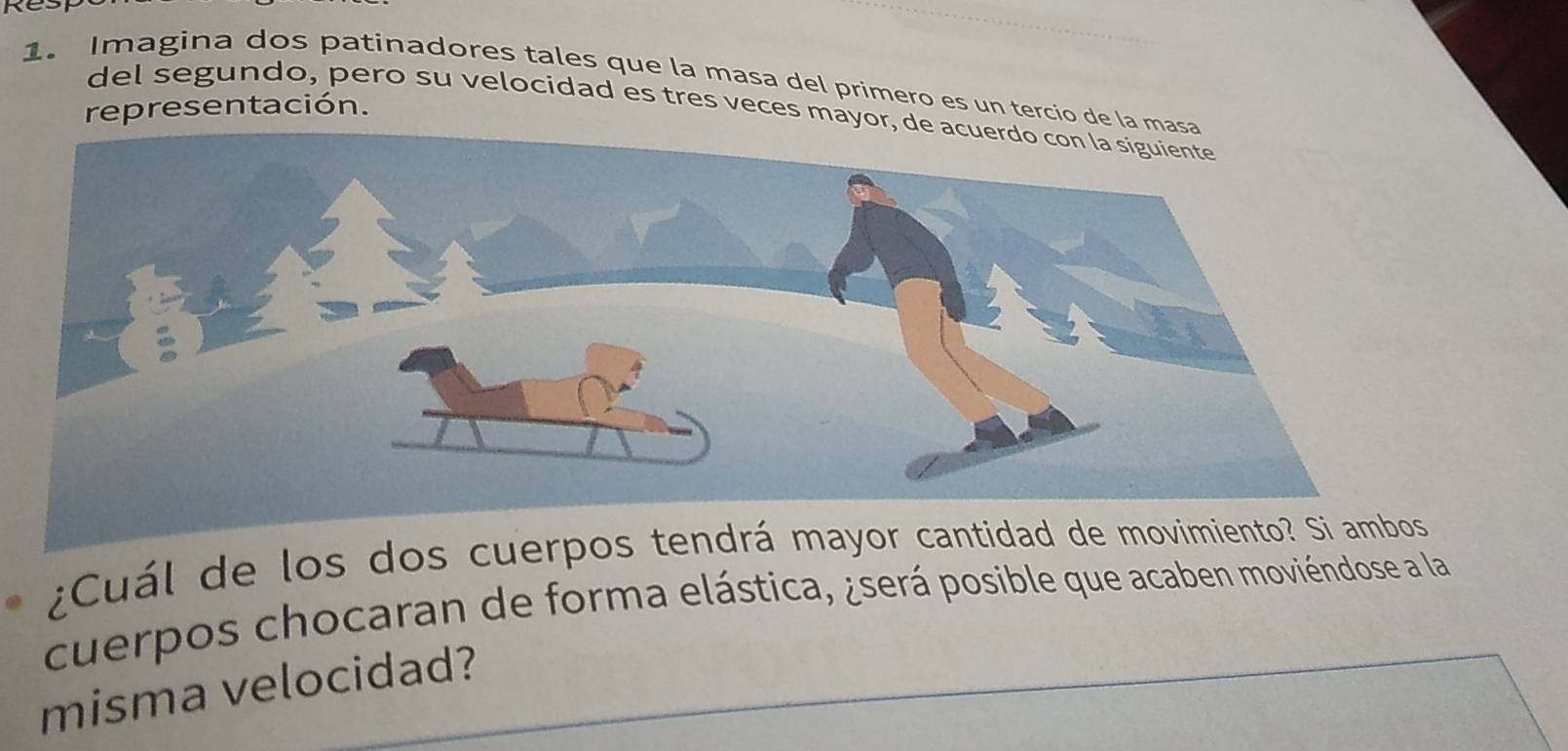 Imagina dos patinadores tales que la masa del primero es un tercio de la 
representación. 
del segundo, pero su velocidad es tres veces mayor 
¿Cuál de los dos cuerpos ten 
cuerpos chocaran de forma elástica, ¿será posible que acaben moviéndose a la 
misma velocidad?