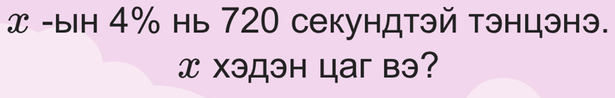 x -ын 4% нь 720 секундтэй тэнцэнэ.
x Xэдэн цaг вэ?