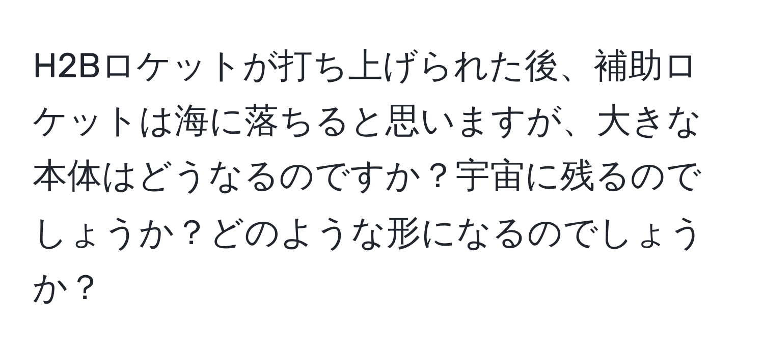 H2Bロケットが打ち上げられた後、補助ロケットは海に落ちると思いますが、大きな本体はどうなるのですか？宇宙に残るのでしょうか？どのような形になるのでしょうか？