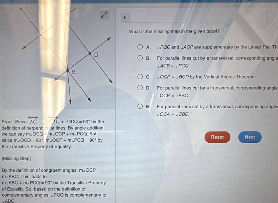 What is the missing step in the given proof?
A. ∠ PQC and ∠ ACP are supplementary by the Linear Pair Th
B. For parallel lines cut by a transversal, corresponding angle
∠ ACB=∠ PCQ.
C. ∠ OCP≌ ∠ BCD by the Vertical Angles Theorem.
D. For parallel lines cut by a transversal, corresponding angle
∠ OCP≌ ∠ ABC.
E. For parallel lines cut by a transversal, corresponding angle
∠ OCA≌ ∠ CBD. 
Proof: Since overleftrightarrow AC⊥ vector CD, m∠ OCQ=90° by the
definition of perpendicular lines. By angle addition,
we can say m∠ OCQ=m∠ OCP+m∠ PCQ. But Reset Next
since m∠ OCQ=90°, m∠ OCP+m∠ PCQ=90° by
the Transitive Property of Equality.
[Missing Step]
By the definition of congruent angles, m∠ OCP=
m∠ ABC. This leads to
m∠ ABC+m∠ PCQ=90° by the Transitive Property
of Equality. So, based on the definition of
complementary angles, ∠ PCQ is complementary to
∠ABC.