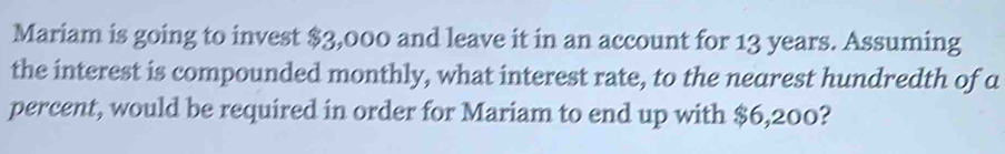 Mariam is going to invest $3,000 and leave it in an account for 13 years. Assuming 
the interest is compounded monthly, what interest rate, to the nearest hundredth of a 
percent, would be required in order for Mariam to end up with $6,200?