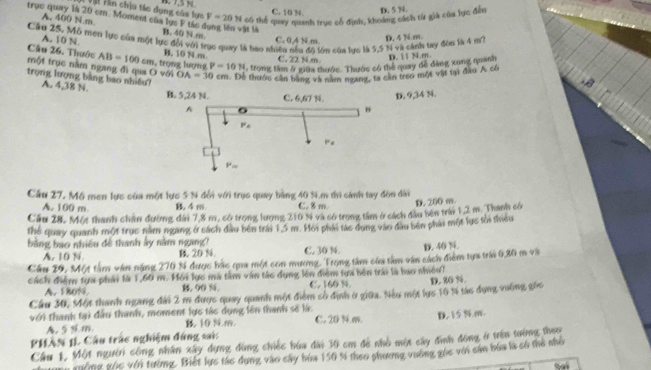 Hộ Hìn chịu tác dụng của lực F=20N có thể quay quanh trục cổ định, khoảng cách từ giả của lực đến D. 5 N
C. 10 N.
A. 400 N.m
trục quay là 20 cm. Moment của lực F tác B. 40 N m C. 0.414m
àn là
Câu 25, Mô men lực của một lực đổi với trục quay là bao nhiền
A. 10 N
một trục nằm ngang đi qua O với   trọng lượng AB=100cm B. 10 N m C. 22 N m. lớn của lực là 5,5 N và cánh tay đòn là 4 m? D. 4 N.m.
Câu 26. Thước P=10N , trong tàm ở giữa thước. Thước có thể quay đề đẳng xung quanh
D. 11 N.m.
trọng lượng bảng bao nhiêu?
OA=30cm. Để thước cần bằng và năm ngang, ta căn treo một vật tại đầu A có
A. 4,38 N.
D. 9,34 M.
Cầu 27, Mô men lực của một lực 5 N đổi với trục quay bằng 40 N.m thì sánh tay đòn dài
A. 100 m 4m. C. 8 m
Cầu 28. Một thanh chan đường đài 7,8 m, só trọng lượng 210 N và có trong tâm ở cách đầu bên trán 1,2 m. Thanh có D. 200 m
thể quay quanh một trục nằm ngang ở sách đầu bên trái 15 m. Hoi phái tác dụng vào đầu bên phải một lực tôi thiểu
bằng bao nhiêu đề thanh ây nằm ngang?
A. 10 N. B. 20 N. C. 30 N. D. 40 N.
Cầu 29, Một tâm văn nặng 270 % được bắc qua một con mương. Trong tâm của tàm văn cách điểm tựa trái 6,30 m và
cách điệm tựa phái là 1,60 m. Hồi lực mà tâm văn tác dụng lên điểm tựa bên trái là hao nhiên?
A. 180% B. 90 %. C. 160 N D. 20 %.
Cầu 30, Một thanh ngang đài 2 m được quay quanh một điểm só định ở giữa. Nếu một lực 10 % tác đụng vường gốc
với thanh tại đầu thanh, moment lực tác dụng lên thanh số là. C. 20 N4.m.
A. 5 ½ m B 10 N.m. D. 15 N.m.
PHÂN 1L Cầu trác nghiệm đứng sai:
Cầu 1, Một người công nhân xây dựng đùng chiếc bứa đài 30 cm đe nhỏ một cây đình động ở trên tướng theo
gờng vhc với tường. Biết lực tác dụng vào sây bứa 150 % theo phương vường gốc với cản bóa là số thể nhỏ