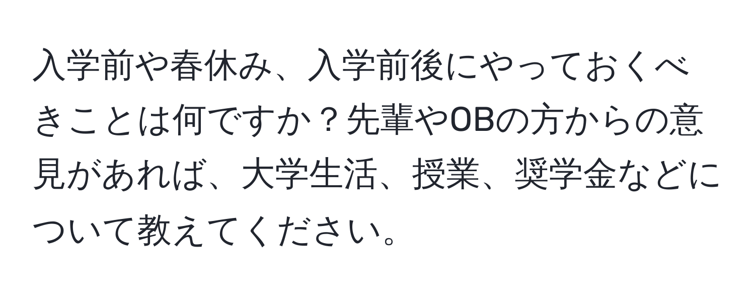 入学前や春休み、入学前後にやっておくべきことは何ですか？先輩やOBの方からの意見があれば、大学生活、授業、奨学金などについて教えてください。