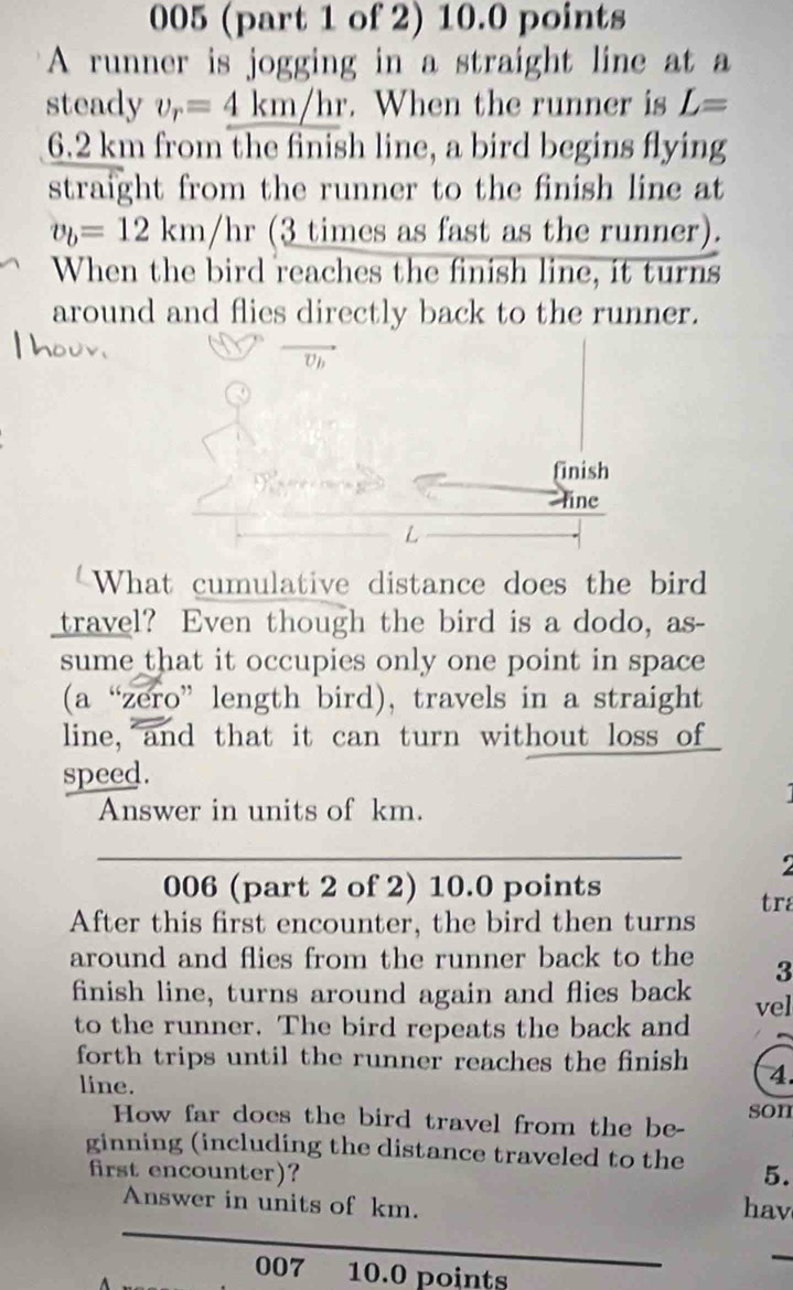 005 (part 1 of 2) 10.0 points 
A runner is jogging in a straight line at a 
steady v_r=_ 4km/hr. When the runner is L=
6.2 km from the finish line, a bird begins flying 
straight from the runner to the finish line at
v_b=12km/hr (3 times as fast as the runner). 
When the bird reaches the finish line, it turns 
around and flies directly back to the runner. 
finish 
line 
What cumulative distance does the bird 
travel? Even though the bird is a dodo, as- 
sume that it occupies only one point in space 
(a “zero” length bird), travels in a straight 
line, and that it can turn without loss of 
speed. 
Answer in units of km. 
9 
006 (part 2 of 2) 10.0 points 
After this first encounter, the bird then turns tra 
around and flies from the runner back to the 3
finish line, turns around again and flies back vel 
to the runner. The bird repeats the back and 
forth trips until the runner reaches the finish 4. 
line. 
How far does the bird travel from the be- son 
ginning (including the distance traveled to the 5. 
first encounter)? 
Answer in units of km. hav 
007 10.0 points