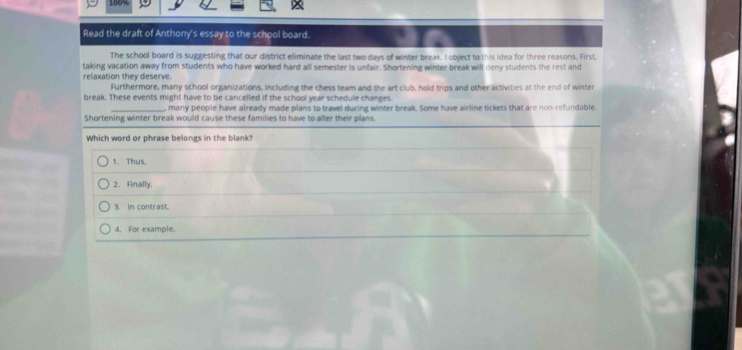 100%
Read the draft of Anthony's essay to the school board.
The school board is suggesting that our district eliminate the last two days of winter break. I object to this idea for three reasons. First
taking vacation away from students who have worked hard all semester is unfair. Shortening winter break will deny students the rest and
relaxation they deserve.
Furthermore, many school organizations, including the chess team and the art club, hold trips and other activities at the end of winter
break. These events might have to be cancelled if the school year schedule changes.
_, many people have already made plans to travel during winter break. Some have airline tickets that are non-refundable.
Shortening winter break would cause these families to have to alter their plans.
Which word or phrase belongs in the blank?
1. Thus,
2. Finally.
3. In contrast.
4. For example.