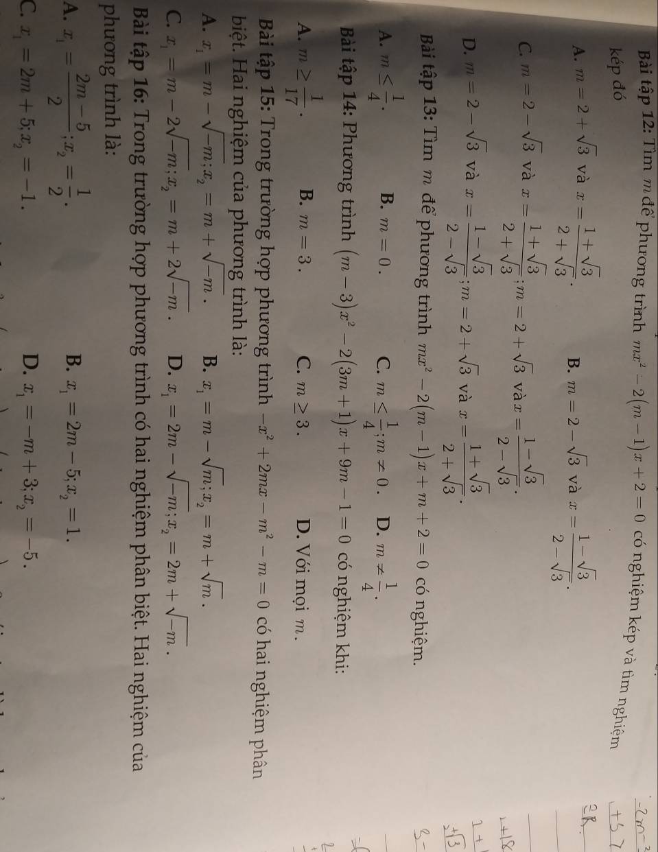 Bài tập 12: Tìm m để phương trình mx^2-2(m-1)x+2=0 có nghiệm kép và tìm nghiệm
kép đó
A. m=2+sqrt(3) và x= (1+sqrt(3))/2+sqrt(3) . B. m=2-sqrt(3) và x= (1-sqrt(3))/2-sqrt(3) .
C. m=2-sqrt(3) và x= (1+sqrt(3))/2+sqrt(3) ;m=2+sqrt(3)vax= (1-sqrt(3))/2-sqrt(3) .
D. m=2-sqrt(3) và x= (1-sqrt(3))/2-sqrt(3) ;m=2+sqrt(3) và x= (1+sqrt(3))/2+sqrt(3) .
Bải tập 13: Tìm m để phương trình mx^2-2(m-1)x+m+2=0 có nghiệm.
A. m≤  1/4 . m≤  1/4 ;m!= 0. D. m!=  1/4 .
B. m=0.
C.
Bài tập 14: Phương trình (m-3)x^2-2(3m+1)x+9m-1=0 có nghiệm khi:
1
A. m≥  1/17 . B. m=3. C. m≥ 3. D. Với mọi m .
Bài tập 15: Trong trường hợp phương trình -x^2+2mx-m^2-m=0 có hai nghiệm phân
biệt. Hai nghiệm của phương trình là:
A. x_1=m-sqrt(-m);x_2=m+sqrt(-m). B. x_1=m-sqrt(m);x_2=m+sqrt(m).
C. x_1=m-2sqrt(-m);x_2=m+2sqrt(-m). D. x_1=2m-sqrt(-m);x_2=2m+sqrt(-m).
Bài tập 16: Trong trường hợp phương trình có hai nghiệm phân biệt. Hai nghiệm của
phương trình là:
A. x_1= (2m-5)/2 ;x_2= 1/2 .
B. x_1=2m-5;x_2=1.
C. x_1=2m+5;x_2=-1. D. x_1=-m+3;x_2=-5.