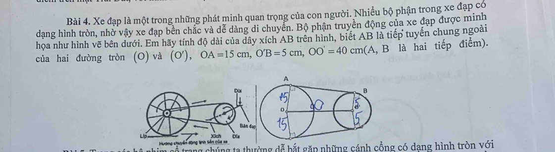 Xe đạp là một trong những phát minh quan trọng của con người. Nhiều bộ phận trong xe đạp có 
dang hình tròn, nhờ vậy xe đạp bền chắc và dễ dàng di chuyển. Bộ phận truyền động của xe đạp được minh 
họa như hình vẽ bên dưới. Em hãy tính độ dài của dây xích AB trên hình, biết AB là tiếp tuyến chung ngoài 
của hai đường tròn (O) và . (O'), OA=15cm, O'B=5cm, OO'=40cm (A, B là hai tiếp điểm). 
him cổ trang chúng ta thường dễ bắt gặp những cánh cồng có dang hình tròn với