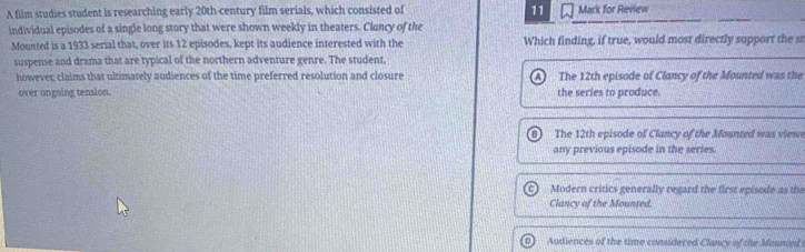 A film studies student is researching early 20th -century film serials, which consisted of 11 Mark for Review
individual episodes of a single long story that were shown weekly in theaters. Clancy of the
Mounted is a 1933 serial that, over its 12 episodes, kept its audience interested with the Which finding, if true, would most directly support the s
suspense and drama that are typical of the northern adventure genre. The student.
however; claims that ultimately audiences of the time preferred resolution and closure The 12th episode of Clancy of the Mounted was the
over ongoing tension. the series to produce.
The 12th episode of Clancy of the Mounted was view
any previous episode in the series.
Modern critics generally regard the first episode as the
Clancy of the Mounted.
Audiences of the time considered Clancy of the Mounted