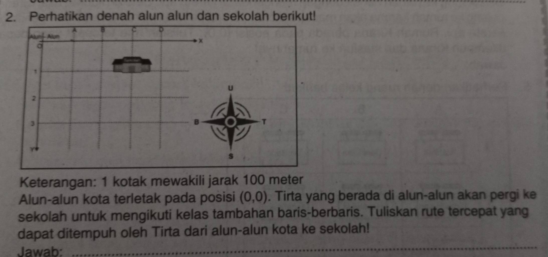 Perhatikan denah alun alun dan sekolah berikut! 
Keterangan: 1 kotak mewakili jarak 100 meter
Alun-alun kota terletak pada posisi (0,0). Tirta yang berada di alun-alun akan pergi ke 
sekolah untuk mengikuti kelas tambahan baris-berbaris. Tuliskan rute tercepat yang 
dapat ditempuh oleh Tirta dari alun-alun kota ke sekolah! 
Jawab:_ 
_ 
_