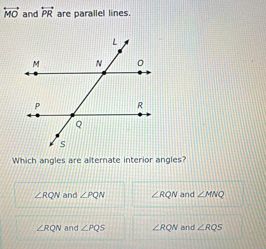 overleftrightarrow MO and overleftrightarrow PR are parallel lines.
Which angles are alternate interior angles?
∠ RQN and ∠ PQN ∠ RQN and ∠ MNQ
∠ RQN and ∠ PQS ∠ RQN and ∠ RQS