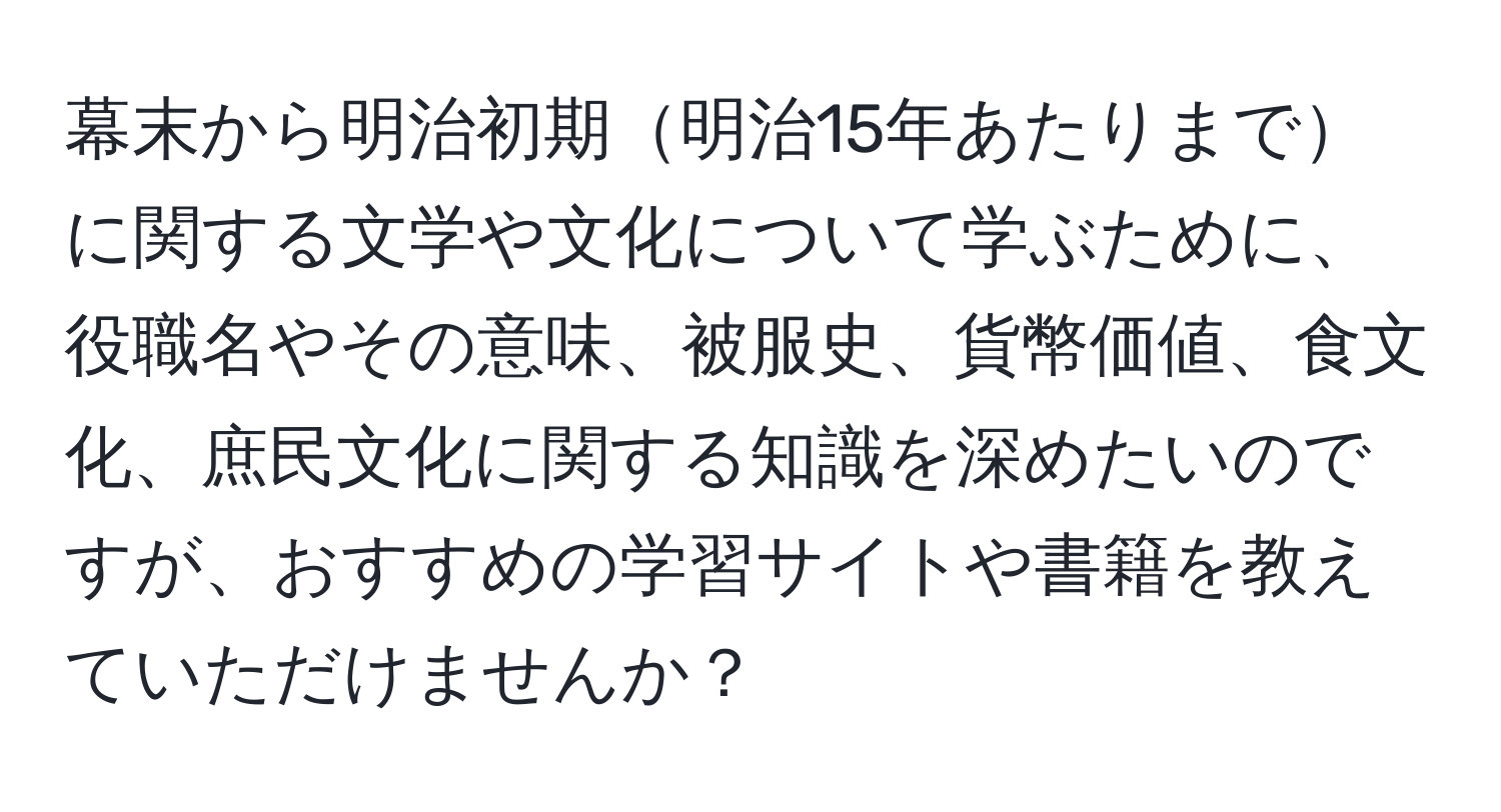 幕末から明治初期明治15年あたりまでに関する文学や文化について学ぶために、役職名やその意味、被服史、貨幣価値、食文化、庶民文化に関する知識を深めたいのですが、おすすめの学習サイトや書籍を教えていただけませんか？