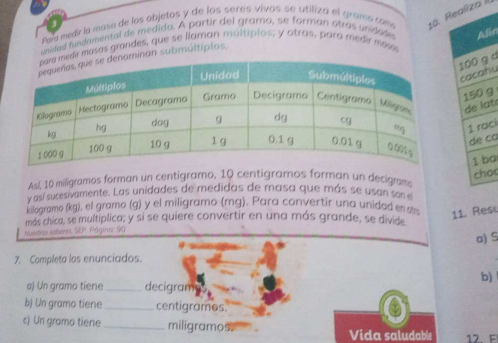 Para medir la masa de los objetos y de los seres vivos se utiliza el gramo com 10. Raliza II 
unidad fundamental de medida. A partir del gramo, se forman otras unidades 
in 
dir masas grandes, que se llaman múltiplos; y otras, para medir meses 
minan submúitiplos, 
d 
hu 
g 
a t 
ci 
ca 
a 
o 
Así, 10 miligramos forman un centigramo, 10 centigramos forman un decigram 
y así sucesivamente. Las unidades de medidas de masa que más se usan son el 
kilogramo (kg), el gramo (g) y el miligramo (mg). Para convertir una unidad en stra 11. Resu 
más chica, se multíplica; y si se quiere convertir en una más grande, se divide 
Nuestros soberes. 58° Página: 90
a) S 
7. Completa los enunciados. 
b) 
a) Un gramo tiene _decigrama 
b) Un gramo tiene _ centigrames. 
c) Un gramo tiene_ miligramos. 
Vida saludable 12. E