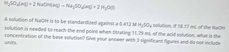 H_2SO_4(aq)+2NaOH(aq)to Na_2SO_4(aq)+2H_2O(l)
A solution of NaOH is to be standardized against a 0.412 M H_2SO_4 solution. If 18.17 mL of the NaOH 
solution is needed to reach the end point when titrating 11.79 mL of the acid solution, what is the 
concentration of the base solution? Give your answer with 3 significant figures and do not include 
units.