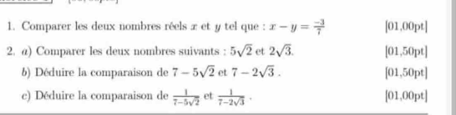 Comparer les deux nombres réels x et y tel que : x-y= (-3)/7  [01,00pt]
2. @) Comparer les deux nombres suivants : 5sqrt(2) et 2sqrt(3). [01,50pt]
b) Déduire la comparaison de 7-5sqrt(2) et 7-2sqrt(3). [01,50pt]
c) Déduire la comparaison de  1/7-5sqrt(2)  et  1/7-2sqrt(3) . [01,00pt]