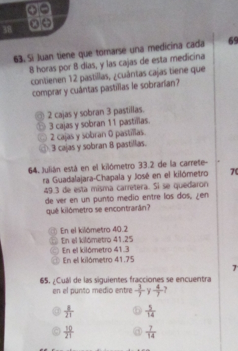 38
63. Si Juan tiene que tomarse una medicina cada 69
8 horas por 8 días, y las cajas de esta medicina
contienen 12 pastillas, ¿cuántas cajas tiene que
comprar y cuántas pastillas le sobrarían?
2 cajas y sobran 3 pastillas.
⑤ 3 cajas y sobran 11 pastillas.
2 cajas y sobran 0 pastillas.
3 cajas y sobran 8 pastillas.
64. Julián está en el kilómetro 33.2 de la carrete-
ra Guadalajara-Chapala y José en el kilómetro 70
49.3 de esta misma carretera. Si se quedaron
de ver en un punto medio entre los dos, ¿en
qué kilómetro se encontrarán?
En el kilómetro 40.2
En el kilómetro 41.25
En el kilómetro 41.3
En el kilómetro 41.75
7
65. ¿Cuál de las siguientes fracciones se encuentra
en el punto medio entre  3/7  Y  4/7  ?
 8/21 
 5/14 
 10/21 
 7/14 