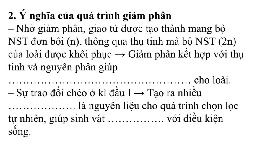 Ý nghĩa của quá trình giảm phân 
- Nhờ giảm phân, giao tử được tạo thành mang bộ 
NST đơn bội (n), thông qua thụ tinh mà bộ NST (2n) 
của loài được khôi phục → Giảm phân kết hợp với thụ 
tinh và nguyên phân giúp 
_ 
_cho loài. 
- Sự trao đồi chéo ở kì đầu I → Tạo ra nhiều 
_là nguyên liệu cho quá trình chọn lọc 
tự nhiên, giúp sinh vật _với điều kiện 
sống.