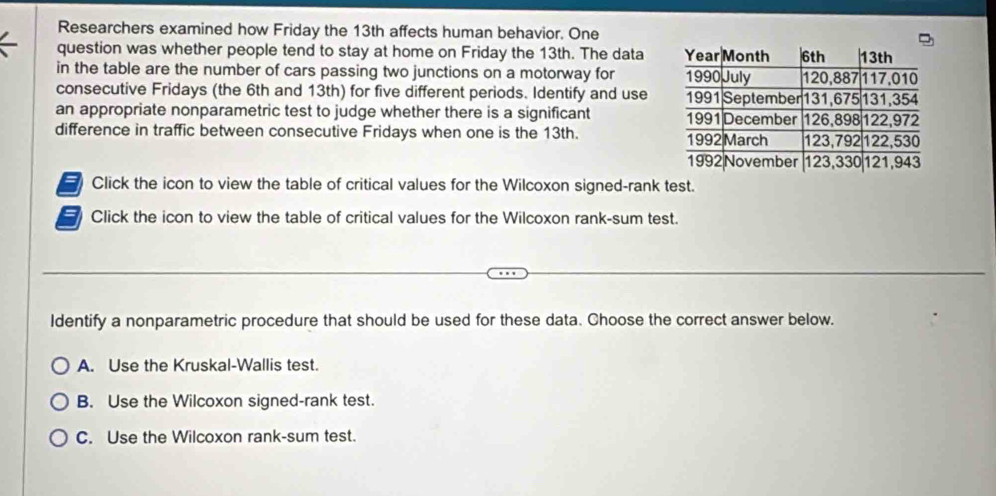 Researchers examined how Friday the 13th affects human behavior. One
question was whether people tend to stay at home on Friday the 13th. The data
in the table are the number of cars passing two junctions on a motorway for 
consecutive Fridays (the 6th and 13th) for five different periods. Identify and use
an appropriate nonparametric test to judge whether there is a significant 
difference in traffic between consecutive Fridays when one is the 13th. 
= Click the icon to view the table of critical values for the Wilcoxon signed-rank test.
= Click the icon to view the table of critical values for the Wilcoxon rank-sum test.
Identify a nonparametric procedure that should be used for these data. Choose the correct answer below.
A. Use the Kruskal-Wallis test.
B. Use the Wilcoxon signed-rank test.
C. Use the Wilcoxon rank-sum test.