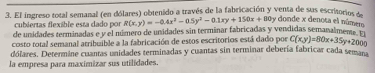 El ingreso total semanal (en dólares) obtenido a través de la fabricación y venta de sus escritorios d R(x,y)=-0.4x^2-0.5y^2-0.1xy+150x+100y
cubiertas flexible esta dado por
by donde x denota el númer
de unidades terminadas e y el número de unidades sin terminar fabricadas y vendidas semanalmens 
costo total semanal atribuible a la fabricación de estos escritorios está dado por C(x,y)=80x+35y+2000
dólares. Determine cuantas unidades terminadas y cuantas sin terminar debería fabricar cada seman
la empresa para maximizar sus utilidades.