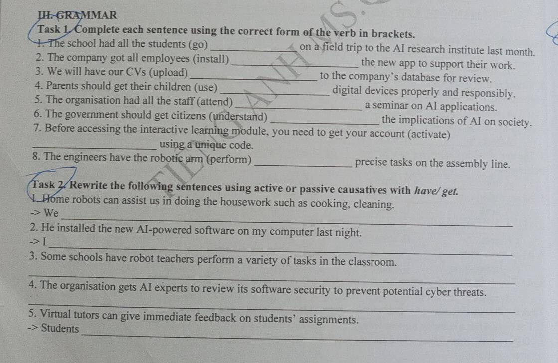 JII GRAMMAR 
Task 1. Complete each sentence using the correct form of the verb in brackets. 
1. The school had all the students (go) _on a field trip to the AI research institute last month. 
2. The company got all employees (install) _the new app to support their work. 
3. We will have our CVs (upload) _to the company’s database for review. 
4. Parents should get their children (use) _digital devices properly and responsibly. 
5. The organisation had all the staff (attend) _a seminar on AI applications. 
6. The government should get citizens (understand)_ the implications of AI on society. 
7. Before accessing the interactive learning module, you need to get your account (activate) 
_using a unique code. 
8. The engineers have the robotic arm (perform) _precise tasks on the assembly line. 
Task 2. Rewrite the following sentences using active or passive causatives with have/ get. 
1. Home robots can assist us in doing the housework such as cooking, cleaning. 
_ 
-> We 
2. He installed the new AI-powered software on my computer last night. 
_ 
->I 
3. Some schools have robot teachers perform a variety of tasks in the classroom. 
_ 
_ 
4. The organisation gets AI experts to review its software security to prevent potential cyber threats. 
5. Virtual tutors can give immediate feedback on students’ assignments. 
_ 
-> Students