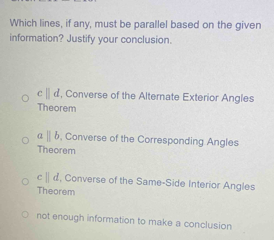 Which lines, if any, must be parallel based on the given
information? Justify your conclusion.
c||d , Converse of the Alternate Exterior Angles
Theorem
abeginvmatrix endvmatrix b , Converse of the Corresponding Angles
Theorem
c||d , Converse of the Same-Side Interior Angles
Theorem
not enough information to make a conclusion