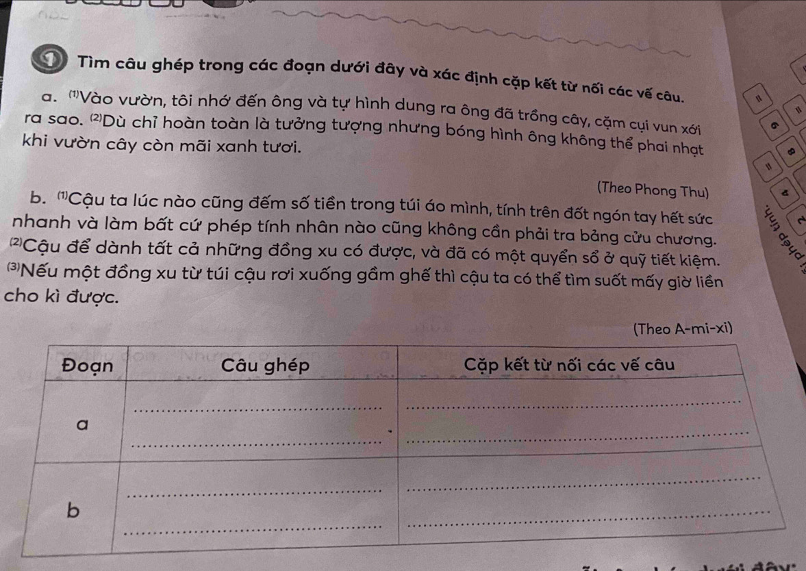 Tìm câu ghép trong các đoạn dưới đây và xác định cặp kết từ nối các vế câu. 
a. '''Vào vườn, tôi nhớ đến ông và tự hình dung ra ông đã trồng cây, cặm cụi vun xới 6 
1 
ra sao. 'Dù chỉ hoàn toàn là tưởng tượng nhưng bóng hình ông không thể phai nhạt 
khi vườn cây còn mãi xanh tươi. 
(Theo Phong Thu) 
a 
b. '''Cậu ta lúc nào cũng đếm số tiền trong túi áo mình, tính trên đốt ngón tay hết sức 
nhanh và làm bất cứ phép tính nhân nào cũng không cần phải tra bảng cửu chương. 
'Cậu để dành tất cả những đồng xu có được, và đã có một quyển sổ ở quỹ tiết kiệm. 
*Nếu một đồng xu từ túi cậu rơi xuống gầm ghế thì cậu ta có thể tìm suốt mấy giờ liền 
cho kì được. 
A-mi-xi)