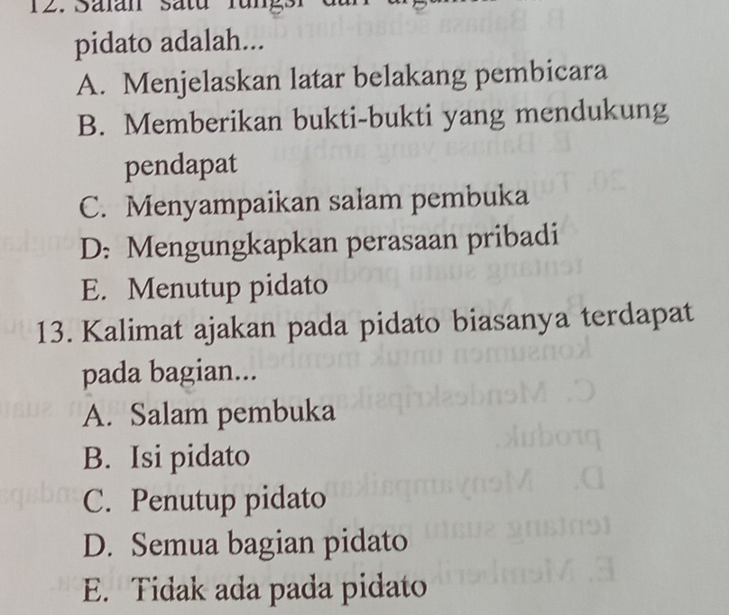 Sälan Satu rungs r
pidato adalah...
A. Menjelaskan latar belakang pembicara
B. Memberikan bukti-bukti yang mendukung
pendapat
C. Menyampaikan salam pembuka
D: Mengungkapkan perasaan pribadi
E. Menutup pidato
13. Kalimat ajakan pada pidato biasanya terdapat
pada bagian...
A. Salam pembuka
B. Isi pidato
C. Penutup pidato
D. Semua bagian pidato
E. Tidak ada pada pidato