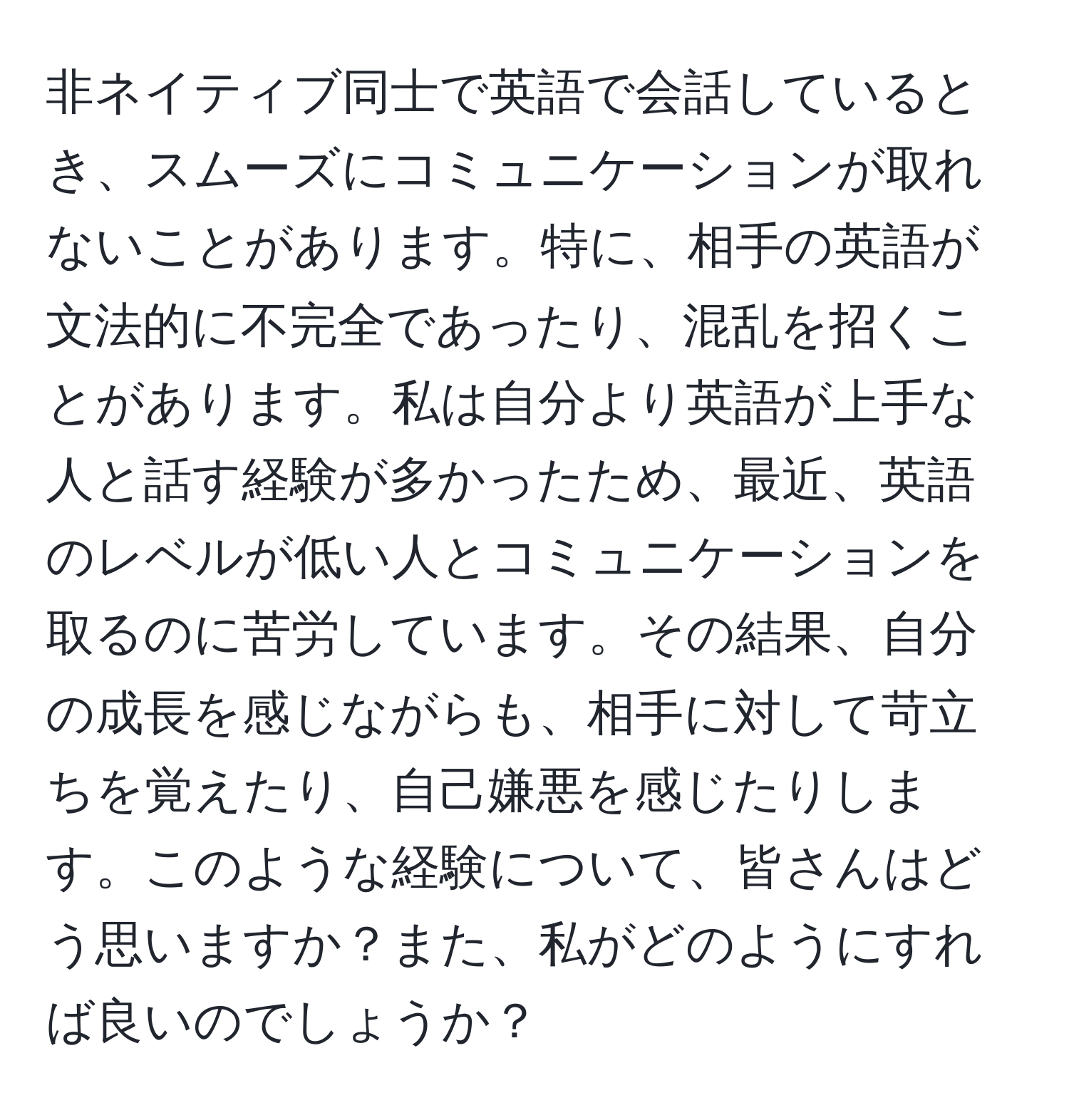 非ネイティブ同士で英語で会話しているとき、スムーズにコミュニケーションが取れないことがあります。特に、相手の英語が文法的に不完全であったり、混乱を招くことがあります。私は自分より英語が上手な人と話す経験が多かったため、最近、英語のレベルが低い人とコミュニケーションを取るのに苦労しています。その結果、自分の成長を感じながらも、相手に対して苛立ちを覚えたり、自己嫌悪を感じたりします。このような経験について、皆さんはどう思いますか？また、私がどのようにすれば良いのでしょうか？