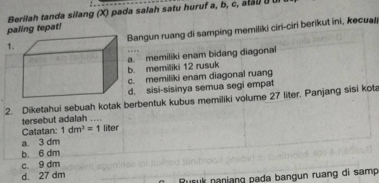 Berilah tanda silang (X) pada salah satu huruf a, b, c, atau a ul 
paling tepat!
Bangun ruang di samping memiliki ciri-ciri berikut ini, kecuali
1、
a. memiliki enam bidang diagonal
b. memiliki 12 rusuk
c. memiliki enam diagonal ruang
d. sisi-sisinya semua segi empat
2. Diketahui sebuah kotak berbentuk kubus memiliki volume 27 liter. Panjang sisi kota
tersebut adalah ....
Catatan: 1dm^3=1 liter
a. 3 dm
b. 6 dm
c、 9 dm
d. 27 dm
usuk naniang pada bangun ruang di samp .