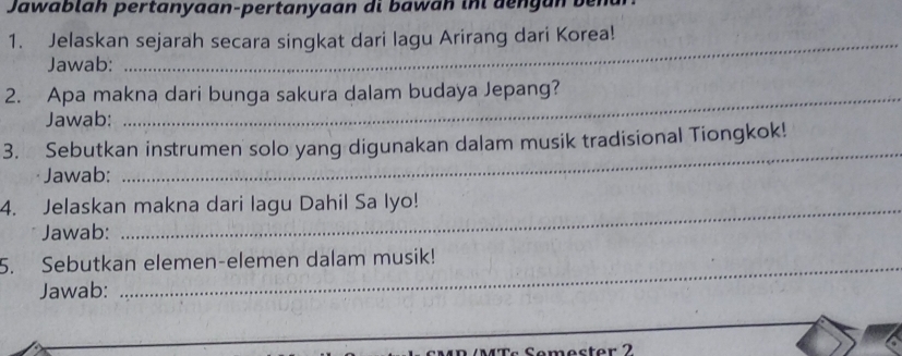 Jawabláh pertanyaan-pertanyaan di bawan inl dengán 
1. Jelaskan sejarah secara singkat dari lagu Arirang dari Korea! 
Jawab: 
2. Apa makna dari bunga sakura dalam budaya Jepang? 
Jawab: 
_ 
3. Sebutkan instrumen solo yang digunakan dalam musik tradisional Tiongkok! 
Jawab: 
4. Jelaskan makna dari lagu Dahil Sa Iyo! 
Jawab: 
5. Sebutkan elemen-elemen dalam musik! 
Jawab: