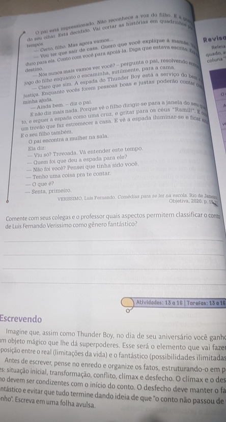 pai esta impressionado. Não reconhece a voz do filho. E a 
do seu olhar. Esta decidido, Vaj cortar as histórias em quadrinhos  po
tempos.
— Certo, filho. Mas agora vamos...
- Vou ter que sair de casa. Quero que você explique à mamãe V
quado, a
duro para ela. Conto com você para apolá-la. Diga que estava escrito. Es Reviso Releia
destino. - Nos nunça mais vamos ver você? -- pergunta o pai, resolvendo ests
jogo do filho enquanto o encaminha, sutilmente, para a cama, coluna '
— Claro que sim. A espada do Thunder Boy está a serviço do bem 
justiça. Enquanto vocês forem pessoas boas e justas poderão contare
minha ajuda.
— Ainda bem. — diz o pai.
E não diz mais nada. Porque vê o filho dirigir-se para a janela do seu qu ^
to, e erguer a espada como uma cruz, e grítar para os céus "Ramil!'.  ∞
E o seu filho também. um trovão que faz estremecer a casa. E vê a espada iluminar-se e ficar 
O pai encontra a mulher na sala.
Ela diz:
— Viu só? Trovoada. Vá entender este tempo.
— Quem foi que deu a espada para ele?
— Não foi você? Pensei que tinha sido você.
— Tenho uma coisa pra te contar.
— O que é?
— Senta, primeiro.
VERISSIMO, Luis Fernando. Comédias para se ler na escola. Rio de Janir
Objetiva, 2020. p. 19 21
Comente com seus colegas e o professor quais aspectos permitem classificar o cont
de Luis Fernando Verissimo como gênero fantástico?
_
_
_
_
Atividades: 13 a 16 | Tarefas: 13 a 16
Escrevendo
Imagine que, assim como Thunder Boy, no dia de seu aniversário você ganho
Em objeto mágico que lhe dá superpoderes. Esse será o elemento que vai faze
eposição entre o real (limitações da vida) e o fantástico (possibilidades ilimitadas
Antes de escrever, pense no enredo e organize os fatos, estruturando-o em p
es: situação inicial, transformação, conflito, clímax e desfecho. O clímax e o des
no devem ser condizentes com o início do conto. O desfecho deve manter o fa
entástico e evitar que tudo termine dando ideia de que "o conto não passou de
nho'. Escreva em uma folha avulsa.