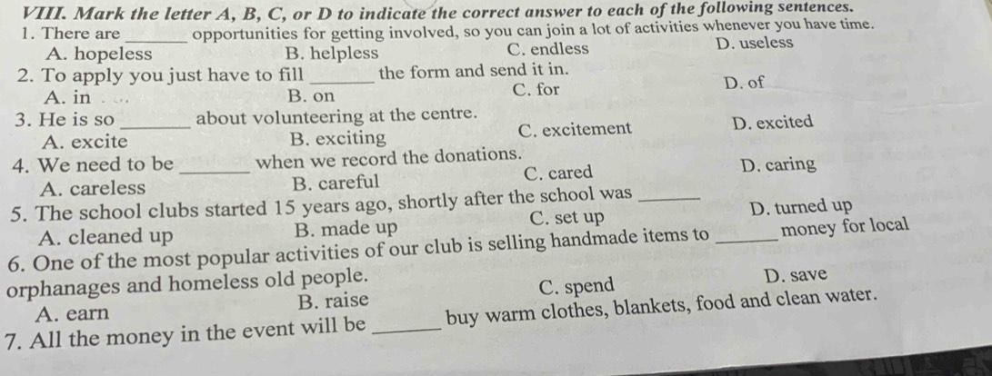 Mark the letter A, B, C, or D to indicate the correct answer to each of the following sentences.
1. There are_ opportunities for getting involved, so you can join a lot of activities whenever you have time.
A. hopeless B. helpless C. endless D. useless
2. To apply you just have to fill _the form and send it in.
A. in B. on C. for D. of
3. He is so _about volunteering at the centre.
A. excite B. exciting C. excitement D. excited
4. We need to be _when we record the donations.
A. careless B. careful C. cared D. caring
5. The school clubs started 15 years ago, shortly after the school was_
C. set up D. turned up
A. cleaned up B. made up
6. One of the most popular activities of our club is selling handmade items to _money for local
orphanages and homeless old people. D. save
A. earn B. raise C. spend
7. All the money in the event will be_ buy warm clothes, blankets, food and clean water.