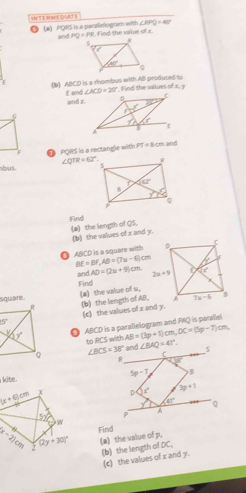 INTERMEDIATE
5 (a) PQRS is a parallelogram with ∠ RPQ=40°
and PQ=PR Find the value of x.
E
(b) ABCD is a rhombus with AB produced to
E and ∠ ACD=20°. Find the values of x, y
and z
7 PQRS is a rectangle with PT=8cm and
∠ QTR=62°.
nbus. 
Find
(a) the length of QS,
(b) the values of x and y.
8 ABCD is a square with
BE=BF,AB=(7u-6)cm
and AD=(2u+9)cm.
Find
square. (a) the value of 1,
(b) the length of AB,
(c) the values of x and y.
91 ABCD is a parallelogram and PAQ is parallel
to RCS with AB=(3p+1)cm,DC=(5p-7)cm,
∠ BCS=38°
kite.
(x+6)cm x
5y°
W
Find
(x-2)cm Z (2y+30)^circ  (a) the value of p,
(b) the length of DC,
(c) the values of x and y.