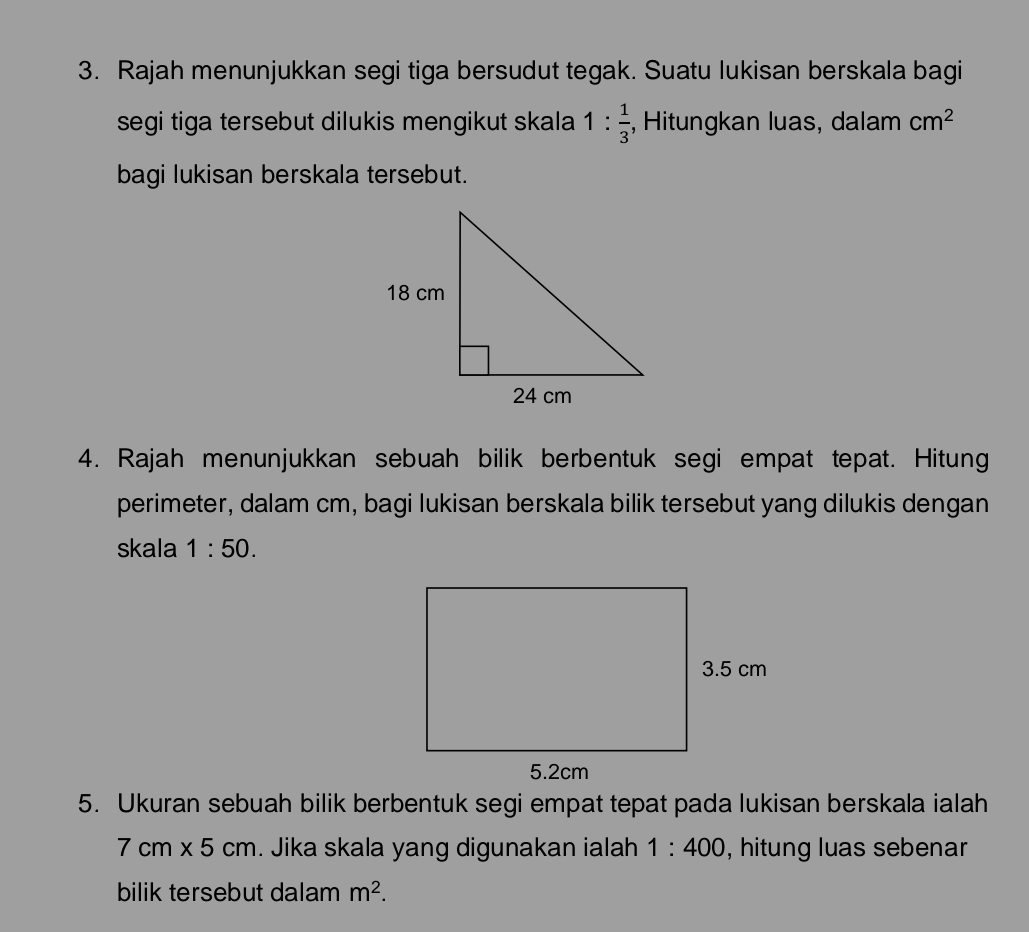 Rajah menunjukkan segi tiga bersudut tegak. Suatu lukisan berskala bagi 
segi tiga tersebut dilukis mengikut skala 1: 1/3  , Hitungkan luas, dalam cm^2
bagi lukisan berskala tersebut. 
4. Rajah menunjukkan sebuah bilik berbentuk segi empat tepat. Hitung 
perimeter, dalam cm, bagi lukisan berskala bilik tersebut yang dilukis dengan 
skala 1:50. 
5. Ukuran sebuah bilik berbentuk segi empat tepat pada lukisan berskala ialah
7cm* 5cm. Jika skala yang digunakan ialah 1:400 , hitung luas sebenar 
bilik tersebut dalam m^2.