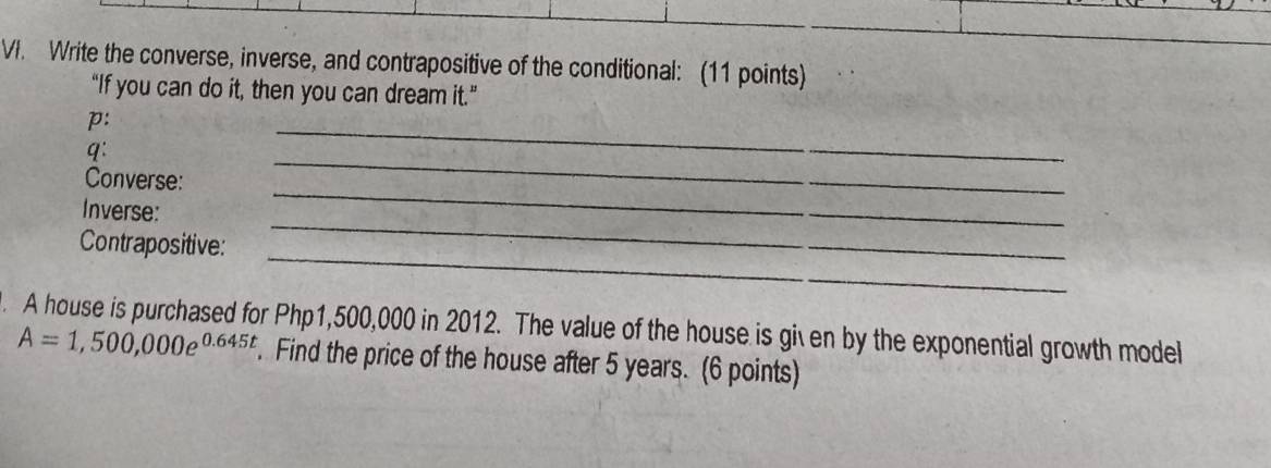 Write the converse, inverse, and contrapositive of the conditional: (11 points) 
“If you can do it, then you can dream it.” 
p: 
q: 
_ 
_ 
Converse: 
_ 
_ 
Inverse: 
_ 
Contrapositive: 
. A house is purchased for Php1,500,000 in 2012. The value of the house is given by the exponential growth model
A=1,500,000e^(0.645t). Find the price of the house after 5 years. (6 points)