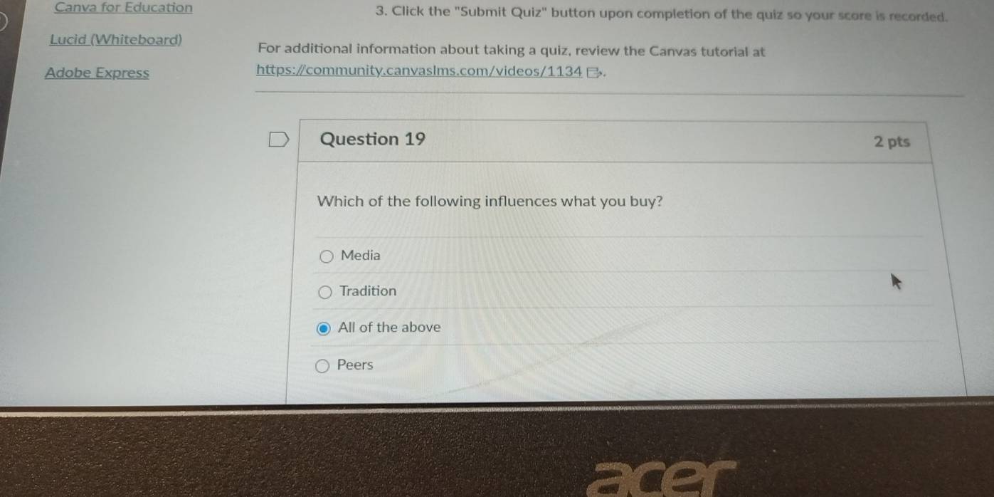 Canva for Education 3. Click the "Submit Quiz" button upon completion of the quiz so your score is recorded.
Lucid (Whiteboard) For additional information about taking a quiz, review the Canvas tutorial at
Adobe Express https:/community.canvaslms.com/videos/1134 B.
Question 19 2 pts
Which of the following influences what you buy?
Media
Tradition
All of the above
Peers