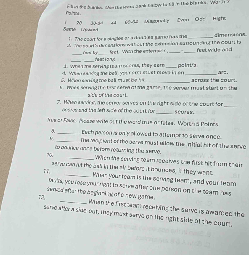 Fill in the blanks. Use the word bank below to fill in the blanks. Worth 7
Points.
1 20 30 - 34 44 60 - 64 Diagonally Even Odd Right 
Same Upward 
1. The court for a singles or a doubles game has the _dimensions. 
2. The court's dimensions without the extension surrounding the court is 
_feet by_ feet. With the extension, __feet wide and 
_- _feet long. 
3. When the serving team scores, they earn_ point/s. 
4. When serving the ball, your arm must move in an _arc. 
5. When serving the ball must be hit_ across the court. 
6. When serving the first serve of the game, the server must start on the 
_side of the court. 
7. When serving, the server serves on the right side of the court for_ 
scores and the left side of the court for _scores. 
True or False. Please write out the word true or false. Worth 5 Points 
8. _Each person is only allowed to attempt to serve once. 
9._ The recipient of the serve must allow the initial hit of the serve 
to bounce once before returning the serve. 
10. _When the serving team receives the first hit from their 
serve can hit the ball in the air before it bounces, if they want. 
11. _When your team is the serving team, and your team 
faults, you lose your right to serve after one person on the team has 
served after the beginning of a new game. 
12. _When the first team receiving the serve is awarded the 
serve after a side-out, they must serve on the right side of the court.