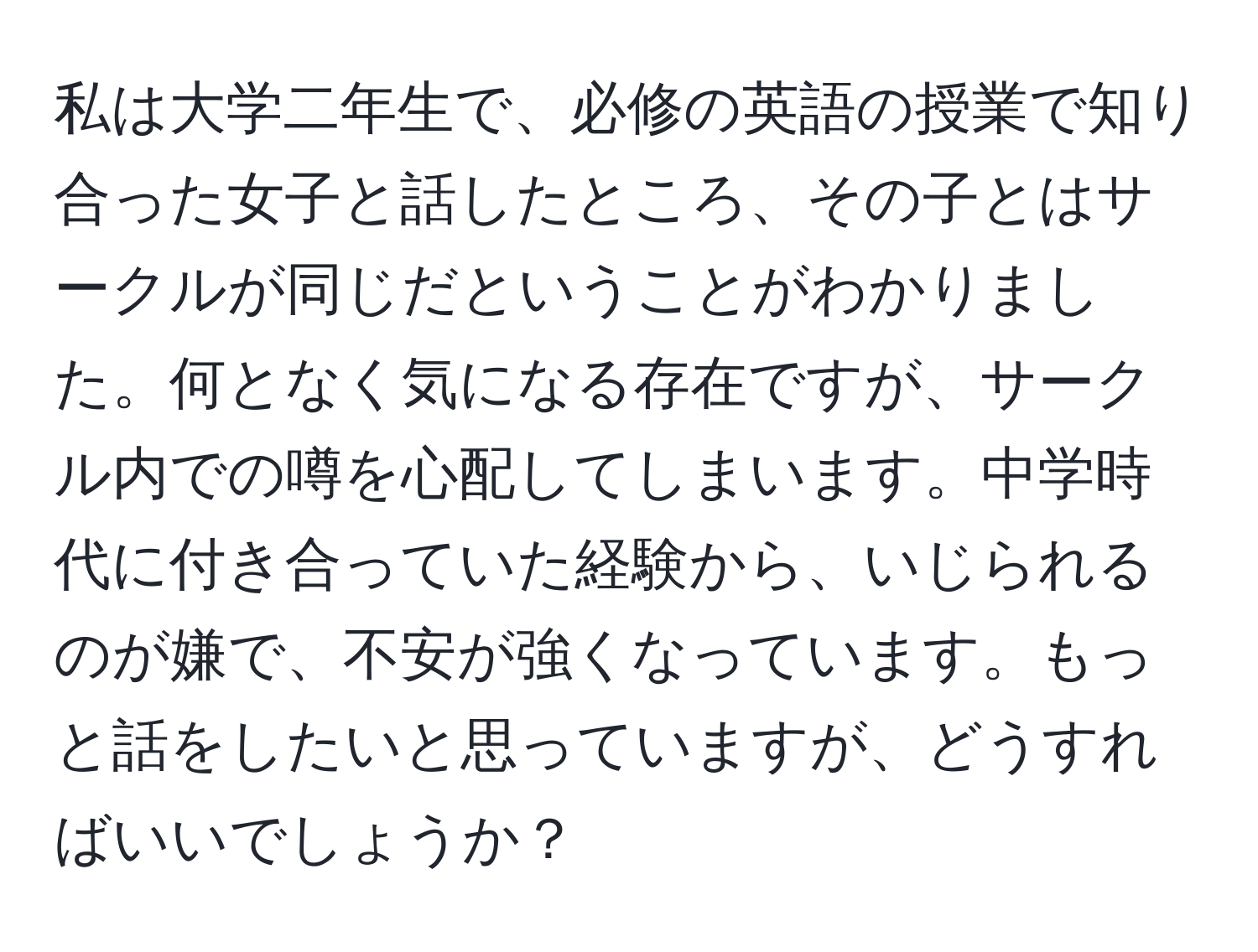 私は大学二年生で、必修の英語の授業で知り合った女子と話したところ、その子とはサークルが同じだということがわかりました。何となく気になる存在ですが、サークル内での噂を心配してしまいます。中学時代に付き合っていた経験から、いじられるのが嫌で、不安が強くなっています。もっと話をしたいと思っていますが、どうすればいいでしょうか？