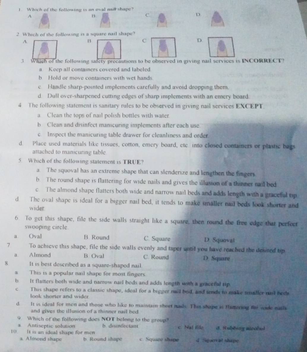 Which of the following is an oval nai shape?
A
B.
c
D.
2 Which of the following is a square nail shape?
A.
B
C
D.
3 Which of the following safety precautions to be observed in giving nail services is INCORRECT?
a Keep all contaiers covered and labeled
b Hold or move containers with wet hands.
c. Handle sharp-pointed implements carefully and avoid dropping them.
d. Dull over-sharpened cutting edges of sharp implements with an emery board.
4 The following statement is sanitary rules to be observed in giving nail services EXCEPT.
a Clean the tops of nail polish bottles with water.
b Clean and disinfect manicuring implements after each use.
c Inspect the manicuring table drawer for cleanliness and order
d. Place used materials like tissues, cotton, emery board, etc. into closed containers or plastic bags
attached to manicuring table
5. Which of the following statement is TRUE?
a. The squoval has an extreme shape that can slenderize and lengthen the fingers.
b. The round shape is flattering for wide nails and gives the illusion of a thinner nail bed
c The almond shape flatters both wide and narrow nail beds and adds length with a graceful tip
d The oval shape is ideal for a bigger nail bed, it tends to make smaller nail beds look shorter and
wider
6. To get this shape, file the side walls straight like a square, then round the free edge that perfect
swooping circle.
a Oval B. Round C. Square D. Squoval
7 To achieve this shape, file the side walls evenly and taper until you have reached the desired tip
a Almond B. Oval C. Round D Square
8 It is best described as a square-shaped nail.
a This is a popular nail shape for most fingers.
b It flatters both wide and narrow nail beds and adds length with a graceful tip.
c This shape refers to a classic shape, ideal for a bigger nail bed, and tends to make smaller nail ned
look shorter and wider
d It is ideal for men and those who like to maintain short nails. This shape is Hattering for wade nais
and gives the illusion of a thinner nail bed
9. Which of the following does NOT belong to the group?
a. Antiseptic solution b. disinfectant c. Na[ fle 4. Rubbing alcobol
10. It is an ideal shape for men
a. Almond shape b. Round shape c. Square shape d Squoval shape