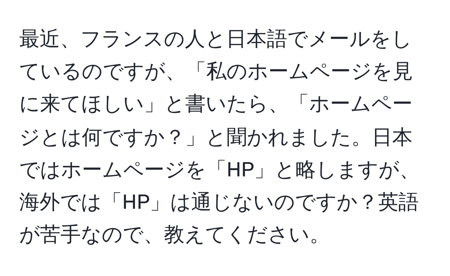 最近、フランスの人と日本語でメールをしているのですが、「私のホームページを見に来てほしい」と書いたら、「ホームページとは何ですか？」と聞かれました。日本ではホームページを「HP」と略しますが、海外では「HP」は通じないのですか？英語が苦手なので、教えてください。