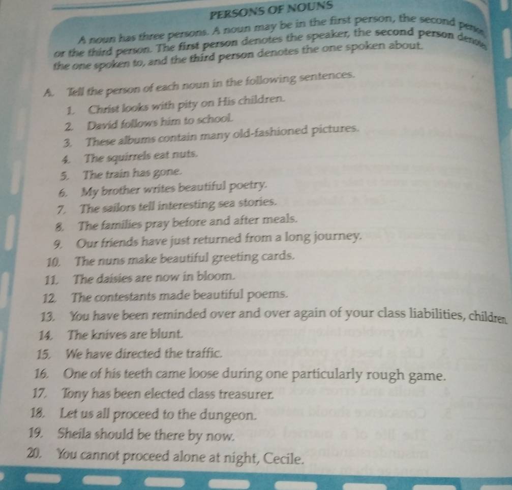 PERSONS OF NOUNS 
A noun has three persons. A noun may be in the first person, the second peno 
or the third person. The first person denotes the speaker, the second person den 
the one spoken to, and the third person denotes the one spoken about. 
A. Tell the person of each noun in the following sentences. 
1. Christ looks with pity on His children. 
2. David follows him to school. 
3. These albums contain many old-fashioned pictures. 
4. The squirrels eat nuts. 
5. The train has gone. 
6. My brother writes beautiful poetry. 
7. The sailors tell interesting sea stories. 
8. The families pray before and after meals. 
9. Our friends have just returned from a long journey. 
10. The nuns make beautiful greeting cards. 
11. The daisies are now in bloom. 
12. The contestants made beautiful poems. 
13. You have been reminded over and over again of your class liabilities, childre 
14. The knives are blunt. 
15. We have directed the traffic. 
16. One of his teeth came loose during one particularly rough game. 
17. Tony has been elected class treasurer. 
18. Let us all proceed to the dungeon. 
19. Sheila should be there by now. 
20. You cannot proceed alone at night, Cecile.