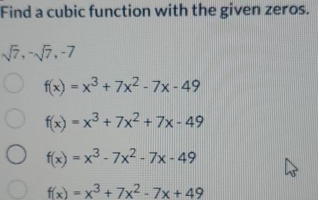 Find a cubic function with the given zeros.
sqrt(7), -sqrt(7), -7
f(x)=x^3+7x^2-7x-49
f(x)=x^3+7x^2+7x-49
f(x)=x^3-7x^2-7x-49
f(x)=x^3+7x^2-7x+49