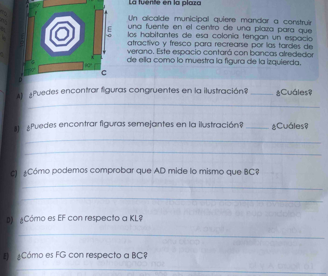 La tuente en la plaza
arro
Un alcalde municipal quiere mandar a construir
es
una fuente en el centro de una plaza para que
le 
los habitantes de esa colonia tengan un espacio
atractivo y fresco para recrearse por las tardes de
0
verano. Este espacio contará con bancas alrededor
de ella como lo muestra la figura de la izquierda.
_
A) £Puedes as congruentes en la ilustración? _¿Cuáles?
B) ¿Puedes encontrar figuras semejantes en la ilustración? _¿Cuáles?
_
_
c) Cómo podemos comprobar que AD mide lo mismo que BC?
_
_
D) ¿Cómo es EF con respecto a KL?
_
E  Cómo es FG con respecto a BC?
_